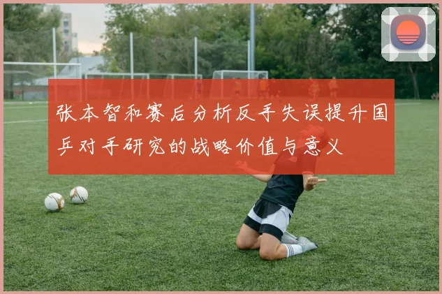 张本智和赛后分析反手失误提升国乒对手研究的战略价值与意义
