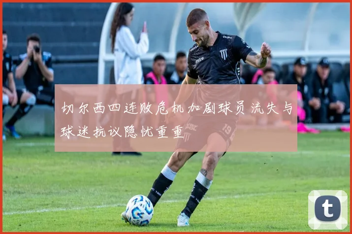 切尔西四连败危机加剧球员流失与球迷抗议隐忧重重