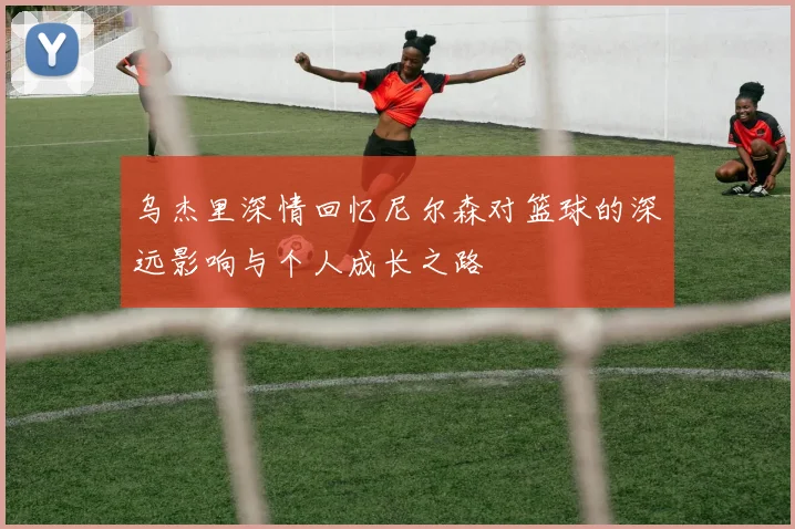乌杰里深情回忆尼尔森对篮球的深远影响与个人成长之路