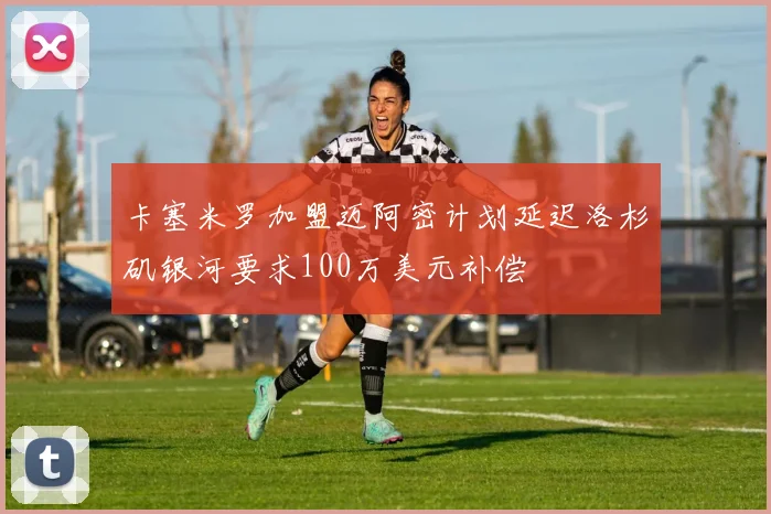 卡塞米罗加盟迈阿密计划延迟洛杉矶银河要求100万美元补偿