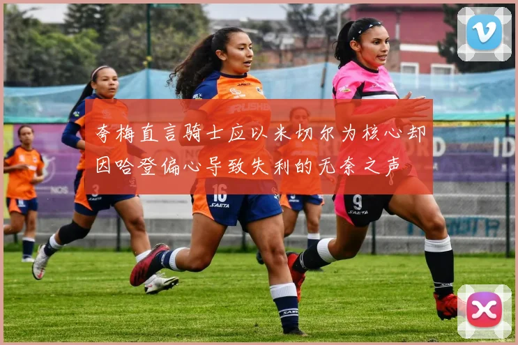 夸梅直言骑士应以米切尔为核心却因哈登偏心导致失利的无奈之声