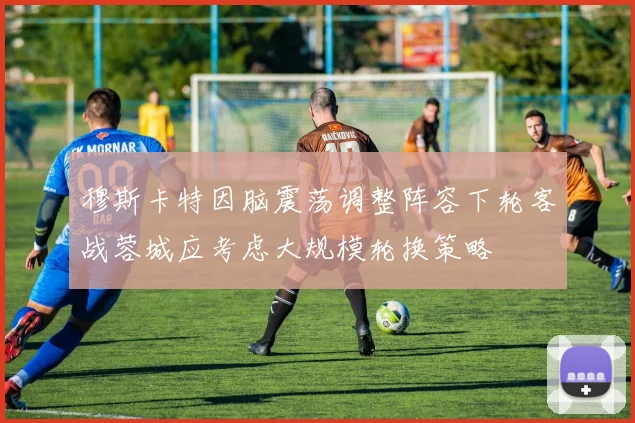 穆斯卡特因脑震荡调整阵容下轮客战蓉城应考虑大规模轮换策略
