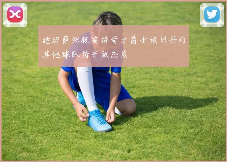 迪班萨积极安排奇才爵士试训并对其他球队持开放态度