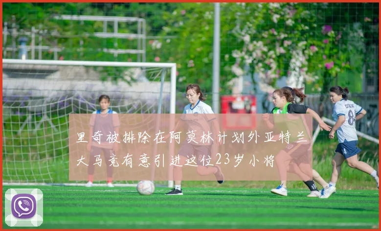 里奇被排除在阿莫林计划外亚特兰大马竞有意引进这位23岁小将