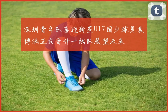 深圳青年队喜迎新星U17国少球员袁博涵正式晋升一线队展望未来