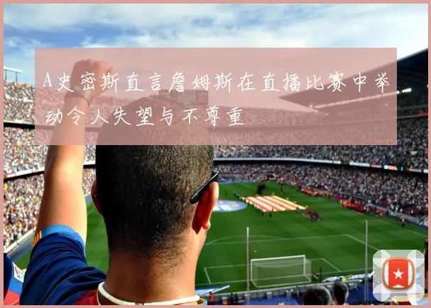 A史密斯直言詹姆斯在直播比赛中举动令人失望与不尊重