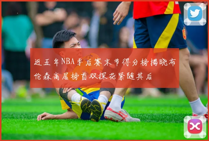 近五年NBA季后赛末节得分榜揭晓布伦森高居榜首双探花紧随其后