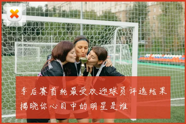季后赛首轮最受欢迎球员评选结果揭晓你心目中的明星是谁
