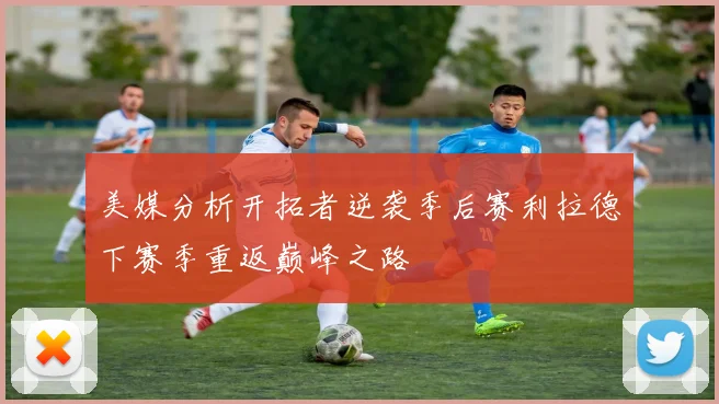 美媒分析开拓者逆袭季后赛利拉德下赛季重返巅峰之路
