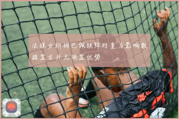 法媒分析姆巴佩缺阵对皇马影响数据显示并无明显优势