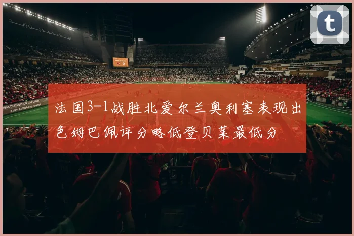 法国3-1战胜北爱尔兰奥利塞表现出色姆巴佩评分略低登贝莱最低分