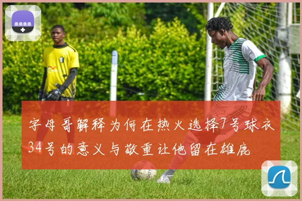 字母哥解释为何在热火选择7号球衣34号的意义与敬重让他留在雄鹿