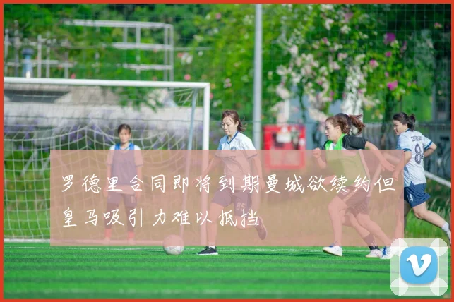 罗德里合同即将到期曼城欲续约但皇马吸引力难以抵挡