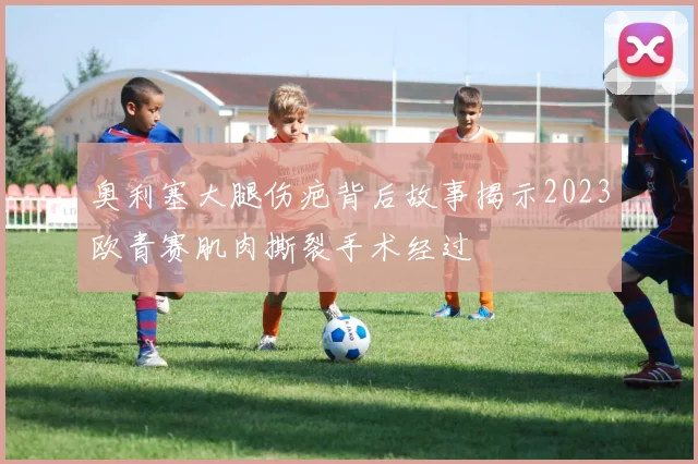 奥利塞大腿伤疤背后故事揭示2023欧青赛肌肉撕裂手术经过