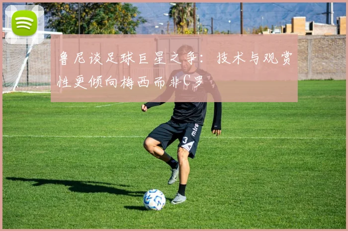 鲁尼谈足球巨星之争：技术与观赏性更倾向梅西而非C罗