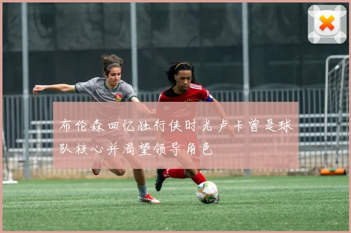 布伦森回忆独行侠时光卢卡曾是球队核心并渴望领导角色