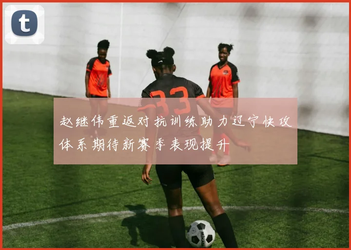 赵继伟重返对抗训练助力辽宁快攻体系期待新赛季表现提升