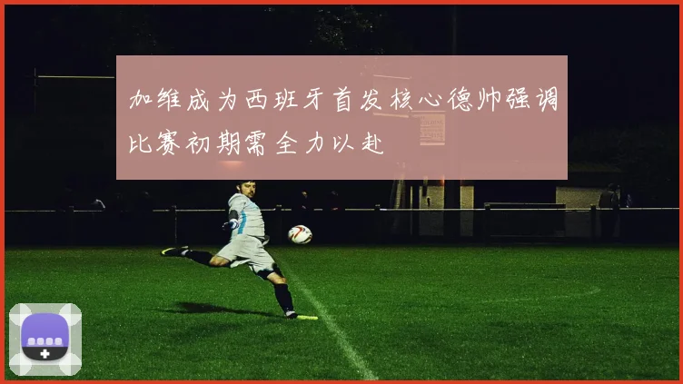 加维成为西班牙首发核心德帅强调比赛初期需全力以赴