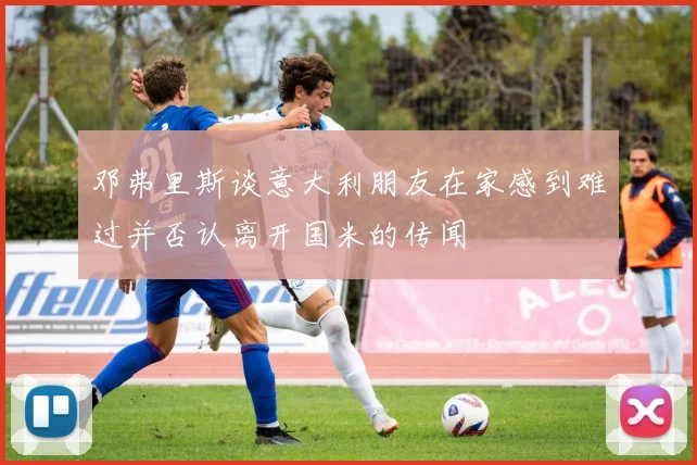 邓弗里斯谈意大利朋友在家感到难过并否认离开国米的传闻