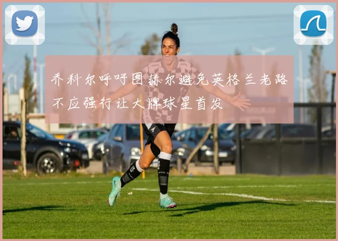 乔科尔呼吁图赫尔避免英格兰老路不应强行让大牌球星首发