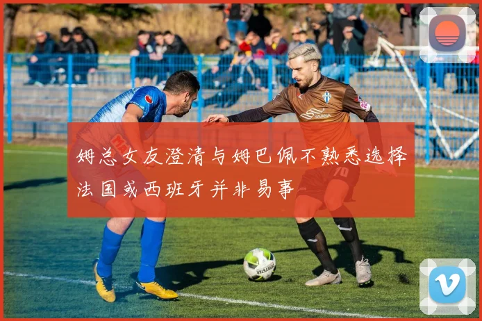 姆总女友澄清与姆巴佩不熟悉选择法国或西班牙并非易事