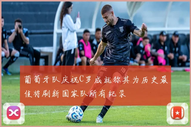 葡萄牙队庆祝C罗成就称其为历史最佳将刷新国家队所有纪录