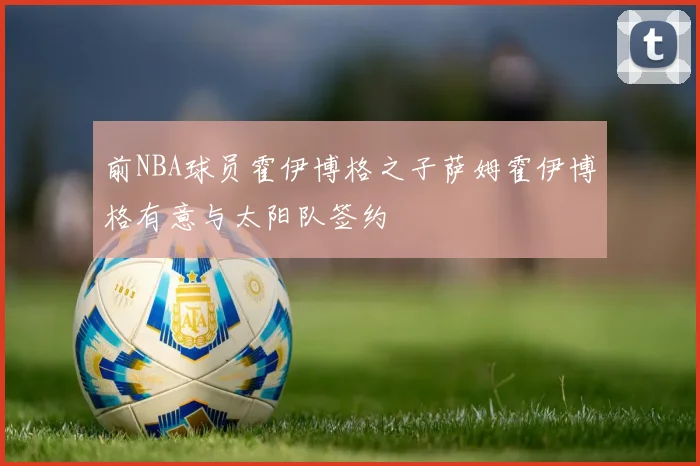 前NBA球员霍伊博格之子萨姆霍伊博格有意与太阳队签约