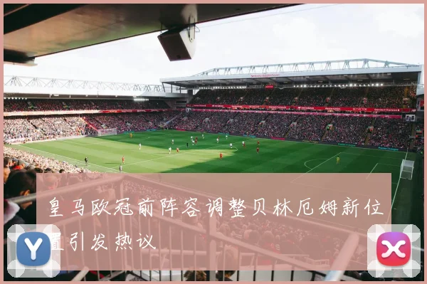 皇马欧冠前阵容调整贝林厄姆新位置引发热议