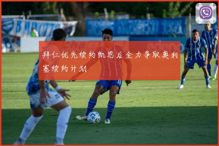 拜仁优先续约凯恩后全力争取奥利塞续约计划