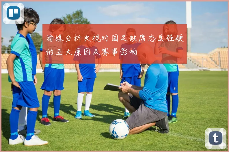渝媒分析央视对国足缺席态度强硬的五大原因及赛事影响