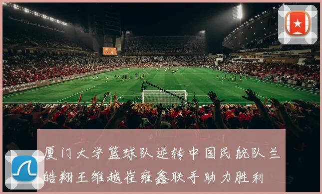 厦门大学篮球队逆转中国民航队兰皓翔王维越崔雍鑫联手助力胜利