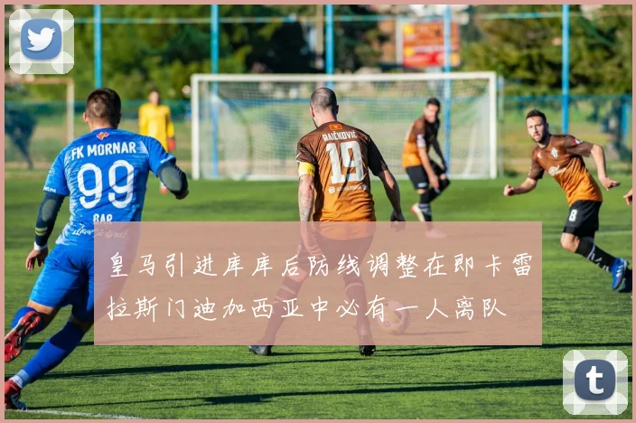 皇马引进库库后防线调整在即卡雷拉斯门迪加西亚中必有一人离队