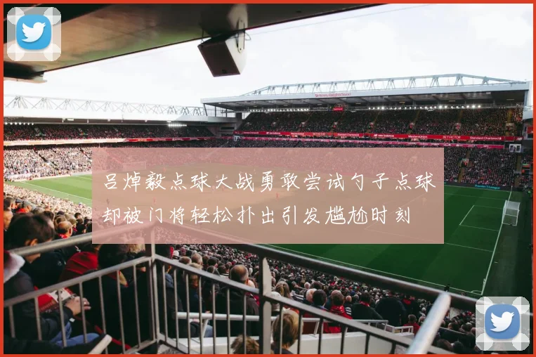 吕焯毅点球大战勇敢尝试勺子点球却被门将轻松扑出引发尴尬时刻